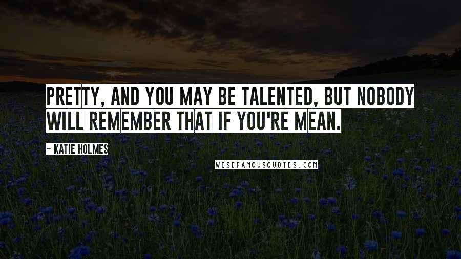 Katie Holmes Quotes: Pretty, and you may be talented, but nobody will remember that if you're mean.