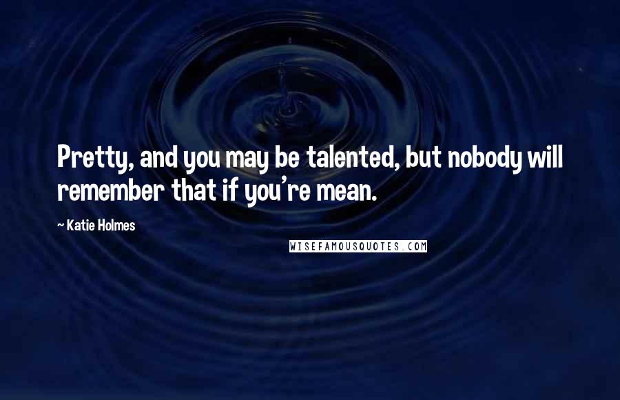 Katie Holmes Quotes: Pretty, and you may be talented, but nobody will remember that if you're mean.