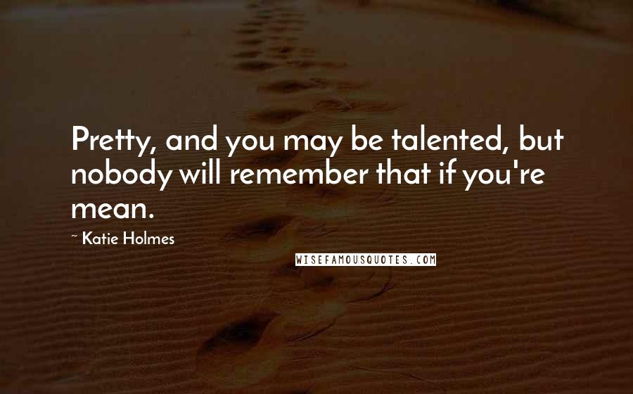Katie Holmes Quotes: Pretty, and you may be talented, but nobody will remember that if you're mean.