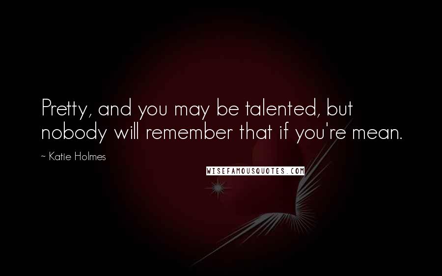 Katie Holmes Quotes: Pretty, and you may be talented, but nobody will remember that if you're mean.