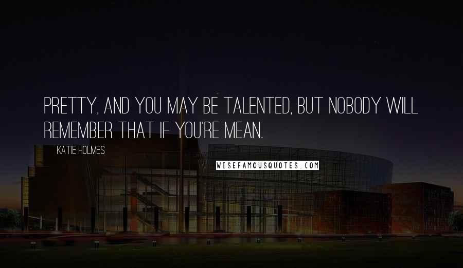Katie Holmes Quotes: Pretty, and you may be talented, but nobody will remember that if you're mean.