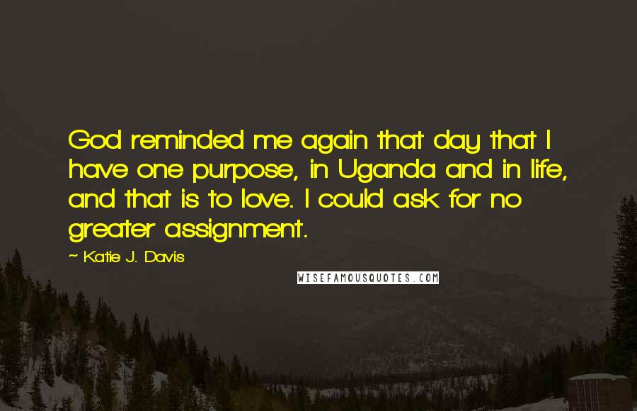Katie J. Davis Quotes: God reminded me again that day that I have one purpose, in Uganda and in life, and that is to love. I could ask for no greater assignment.