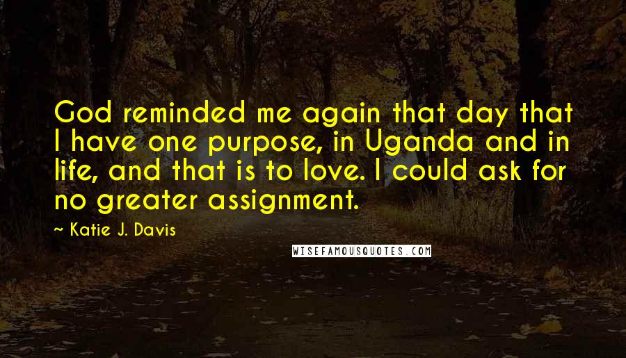 Katie J. Davis Quotes: God reminded me again that day that I have one purpose, in Uganda and in life, and that is to love. I could ask for no greater assignment.