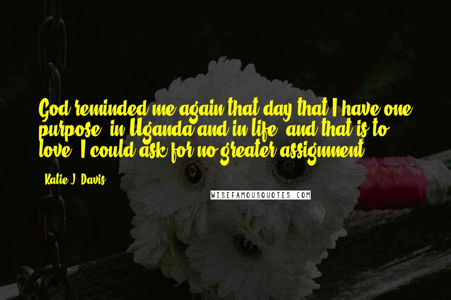 Katie J. Davis Quotes: God reminded me again that day that I have one purpose, in Uganda and in life, and that is to love. I could ask for no greater assignment.