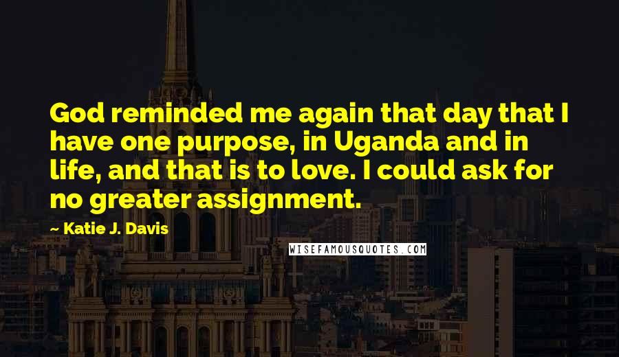 Katie J. Davis Quotes: God reminded me again that day that I have one purpose, in Uganda and in life, and that is to love. I could ask for no greater assignment.