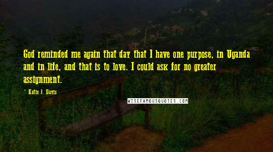 Katie J. Davis Quotes: God reminded me again that day that I have one purpose, in Uganda and in life, and that is to love. I could ask for no greater assignment.