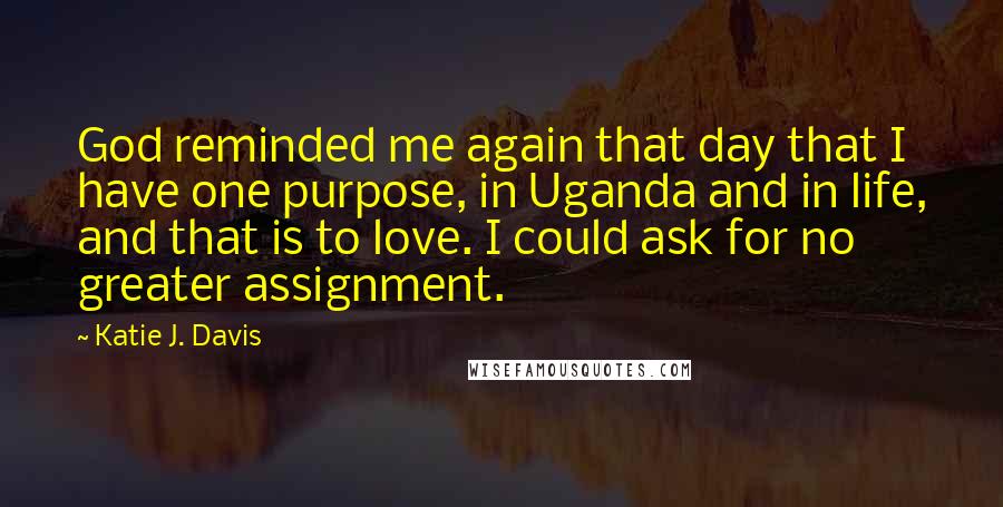 Katie J. Davis Quotes: God reminded me again that day that I have one purpose, in Uganda and in life, and that is to love. I could ask for no greater assignment.