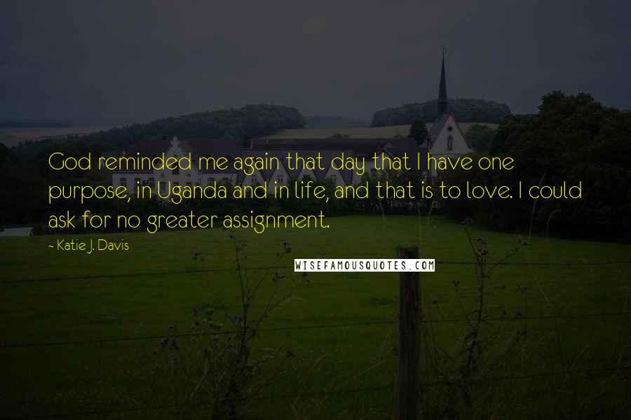 Katie J. Davis Quotes: God reminded me again that day that I have one purpose, in Uganda and in life, and that is to love. I could ask for no greater assignment.