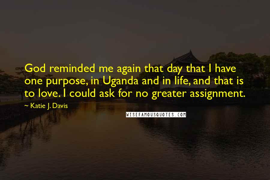 Katie J. Davis Quotes: God reminded me again that day that I have one purpose, in Uganda and in life, and that is to love. I could ask for no greater assignment.