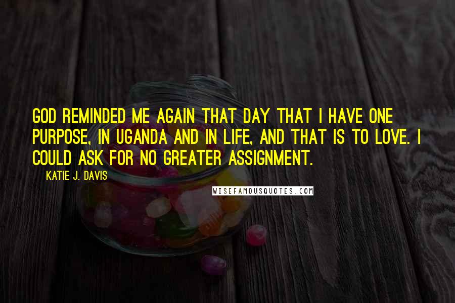 Katie J. Davis Quotes: God reminded me again that day that I have one purpose, in Uganda and in life, and that is to love. I could ask for no greater assignment.