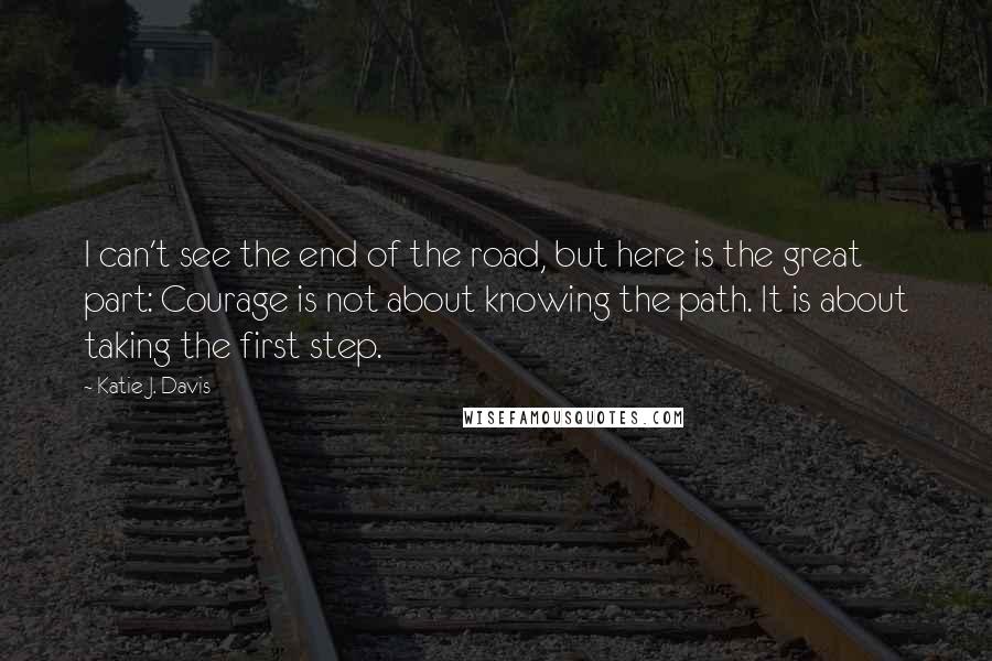 Katie J. Davis Quotes: I can't see the end of the road, but here is the great part: Courage is not about knowing the path. It is about taking the first step.