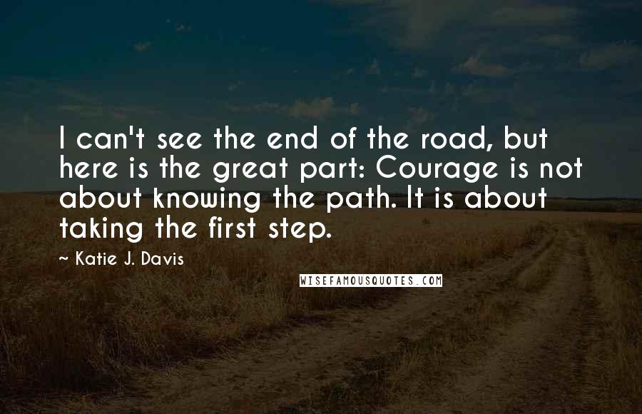 Katie J. Davis Quotes: I can't see the end of the road, but here is the great part: Courage is not about knowing the path. It is about taking the first step.