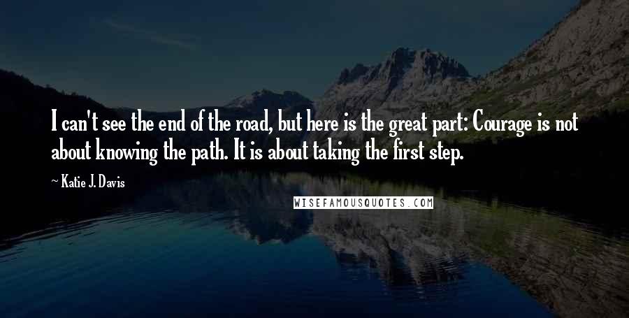 Katie J. Davis Quotes: I can't see the end of the road, but here is the great part: Courage is not about knowing the path. It is about taking the first step.