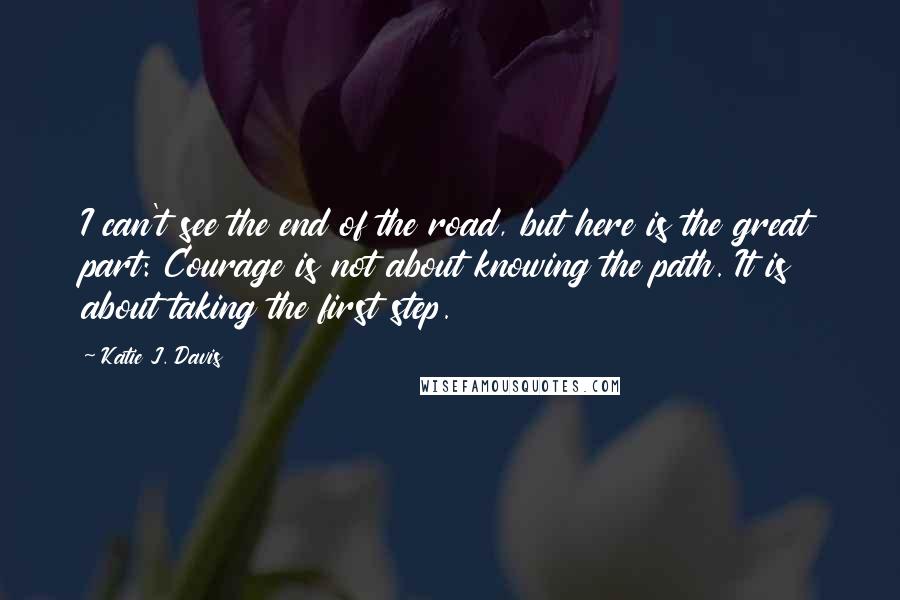 Katie J. Davis Quotes: I can't see the end of the road, but here is the great part: Courage is not about knowing the path. It is about taking the first step.