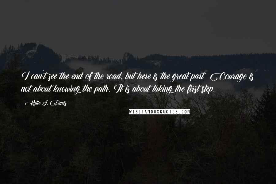 Katie J. Davis Quotes: I can't see the end of the road, but here is the great part: Courage is not about knowing the path. It is about taking the first step.