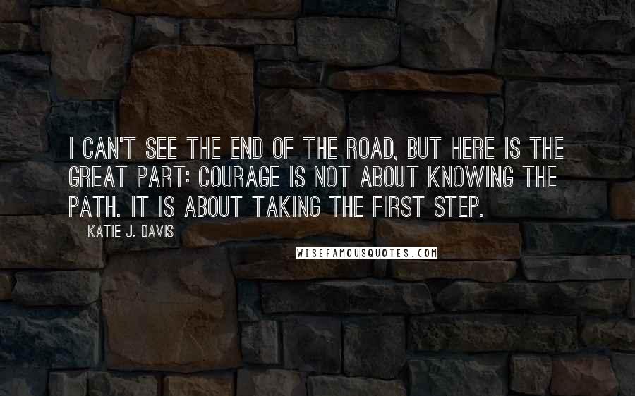 Katie J. Davis Quotes: I can't see the end of the road, but here is the great part: Courage is not about knowing the path. It is about taking the first step.