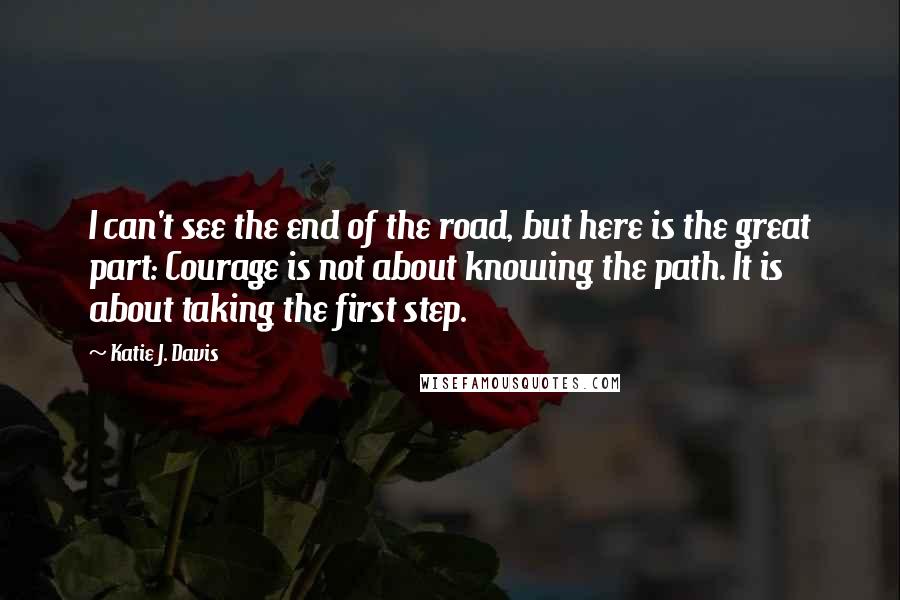 Katie J. Davis Quotes: I can't see the end of the road, but here is the great part: Courage is not about knowing the path. It is about taking the first step.