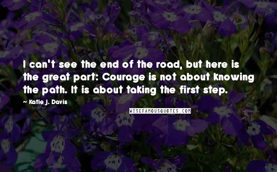 Katie J. Davis Quotes: I can't see the end of the road, but here is the great part: Courage is not about knowing the path. It is about taking the first step.
