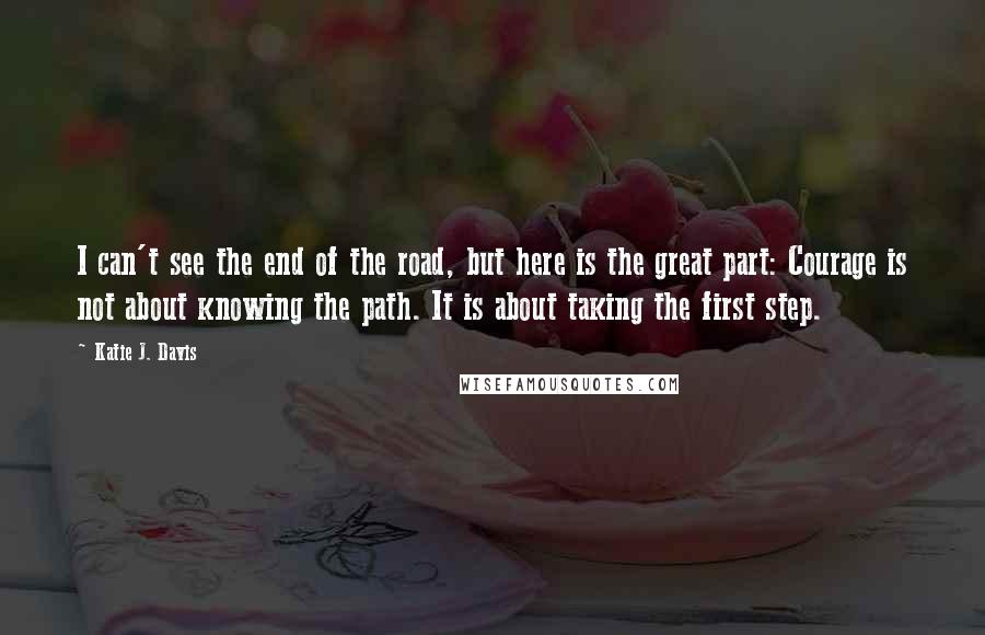 Katie J. Davis Quotes: I can't see the end of the road, but here is the great part: Courage is not about knowing the path. It is about taking the first step.
