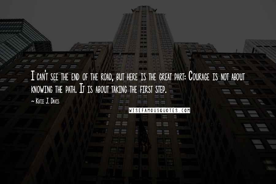 Katie J. Davis Quotes: I can't see the end of the road, but here is the great part: Courage is not about knowing the path. It is about taking the first step.