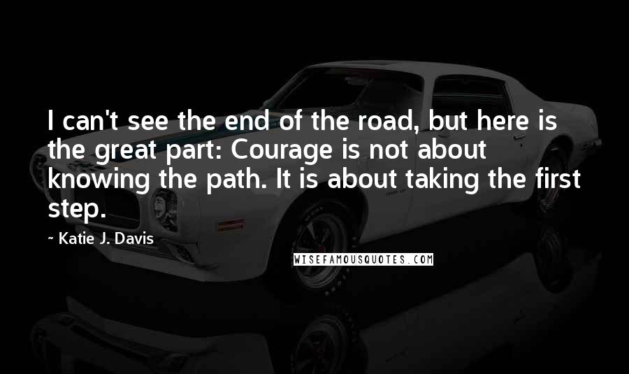 Katie J. Davis Quotes: I can't see the end of the road, but here is the great part: Courage is not about knowing the path. It is about taking the first step.