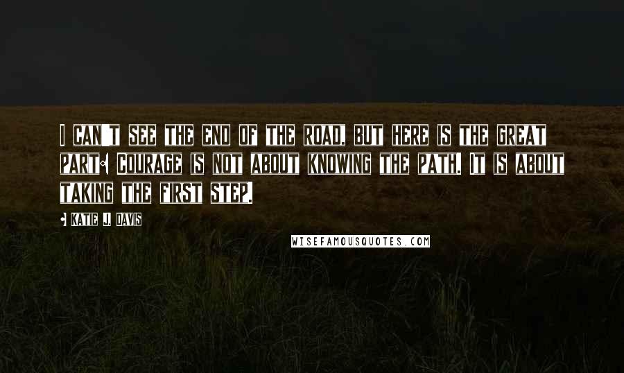 Katie J. Davis Quotes: I can't see the end of the road, but here is the great part: Courage is not about knowing the path. It is about taking the first step.