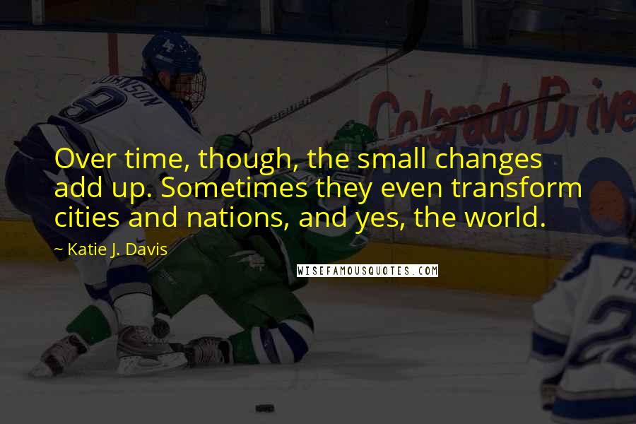 Katie J. Davis Quotes: Over time, though, the small changes add up. Sometimes they even transform cities and nations, and yes, the world.