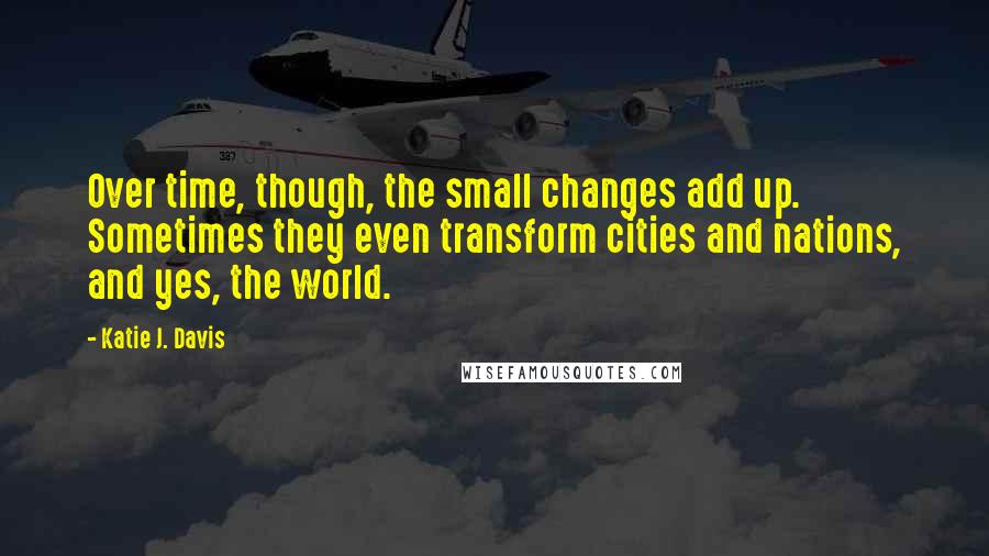 Katie J. Davis Quotes: Over time, though, the small changes add up. Sometimes they even transform cities and nations, and yes, the world.