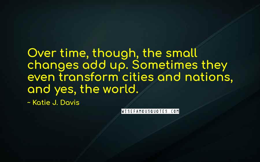 Katie J. Davis Quotes: Over time, though, the small changes add up. Sometimes they even transform cities and nations, and yes, the world.