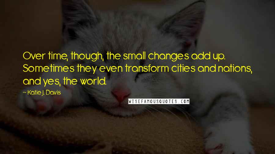 Katie J. Davis Quotes: Over time, though, the small changes add up. Sometimes they even transform cities and nations, and yes, the world.