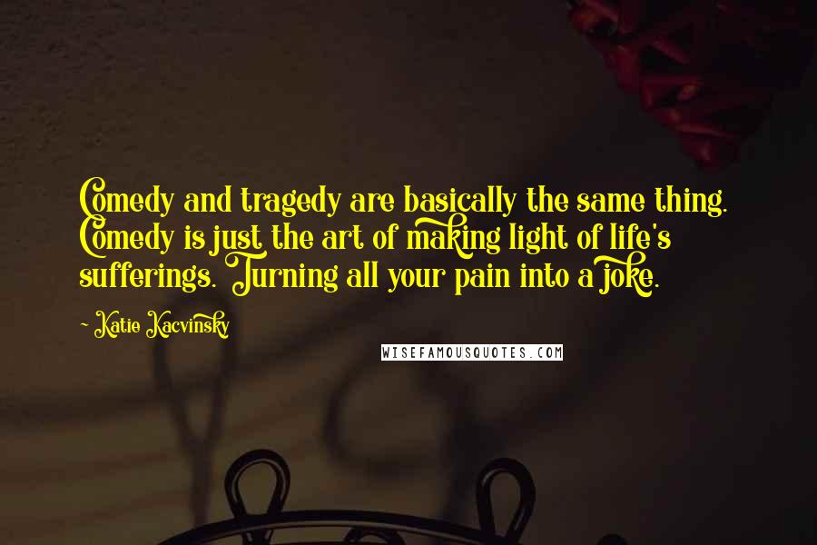 Katie Kacvinsky Quotes: Comedy and tragedy are basically the same thing.  Comedy is just the art of making light of life's sufferings. Turning all your pain into a joke.