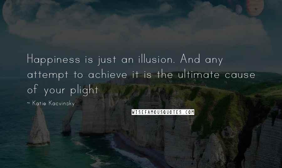 Katie Kacvinsky Quotes: Happiness is just an illusion. And any attempt to achieve it is the ultimate cause of your plight