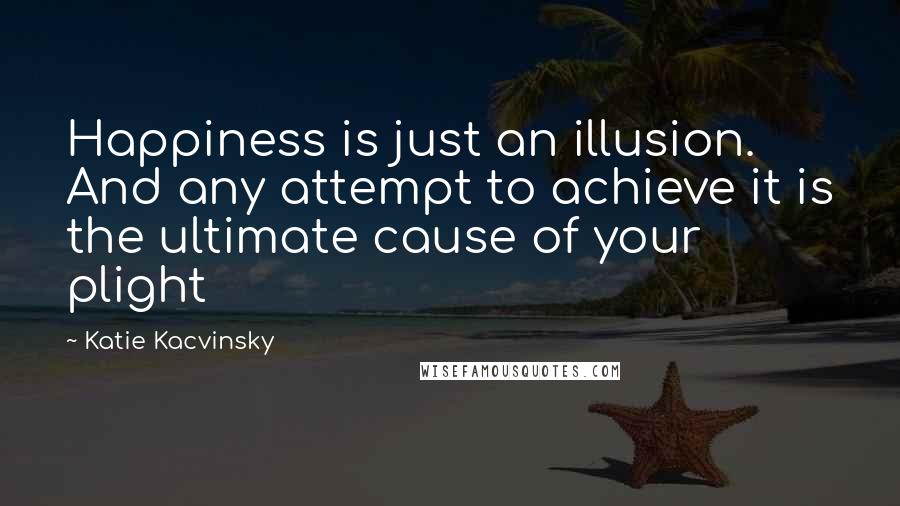 Katie Kacvinsky Quotes: Happiness is just an illusion. And any attempt to achieve it is the ultimate cause of your plight