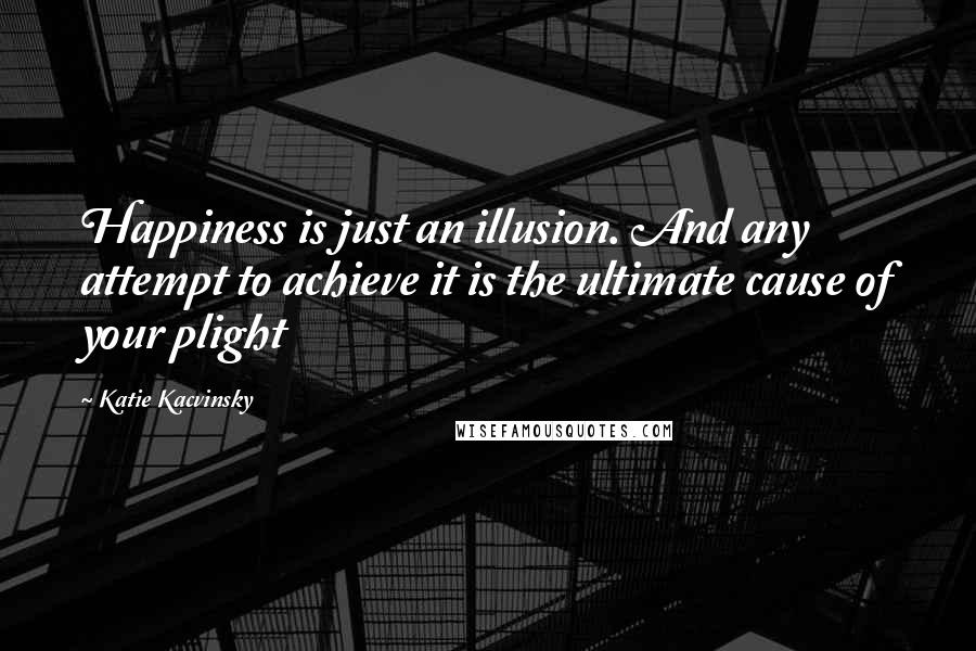 Katie Kacvinsky Quotes: Happiness is just an illusion. And any attempt to achieve it is the ultimate cause of your plight