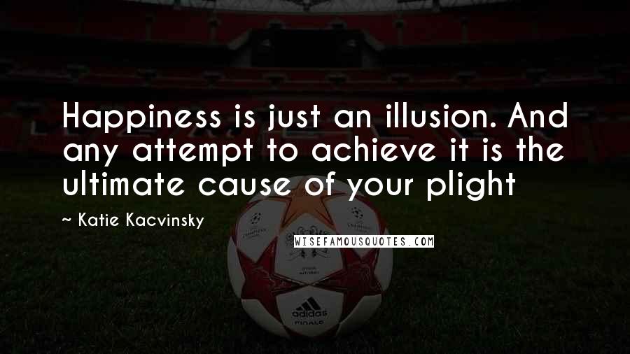 Katie Kacvinsky Quotes: Happiness is just an illusion. And any attempt to achieve it is the ultimate cause of your plight