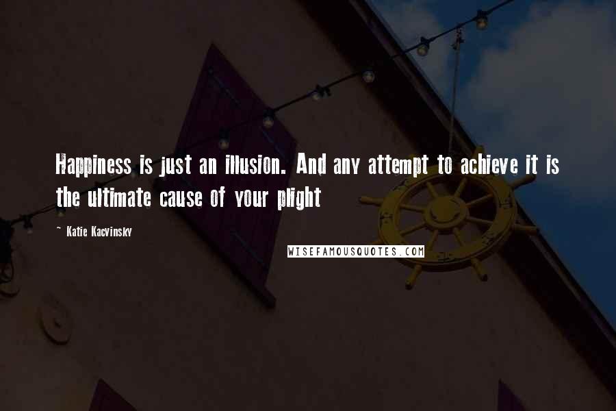 Katie Kacvinsky Quotes: Happiness is just an illusion. And any attempt to achieve it is the ultimate cause of your plight