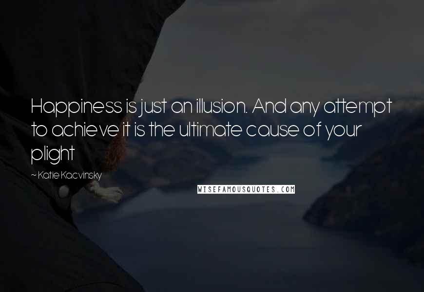 Katie Kacvinsky Quotes: Happiness is just an illusion. And any attempt to achieve it is the ultimate cause of your plight