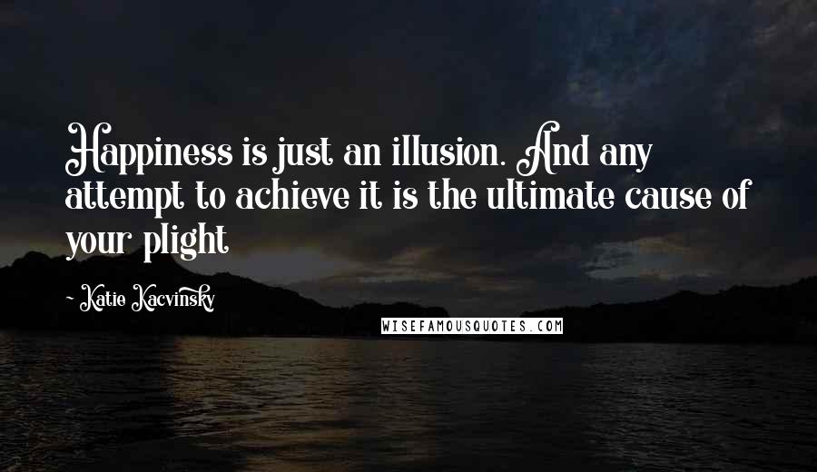 Katie Kacvinsky Quotes: Happiness is just an illusion. And any attempt to achieve it is the ultimate cause of your plight