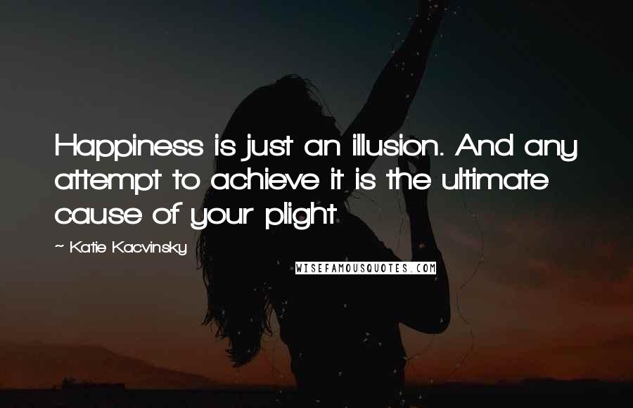 Katie Kacvinsky Quotes: Happiness is just an illusion. And any attempt to achieve it is the ultimate cause of your plight