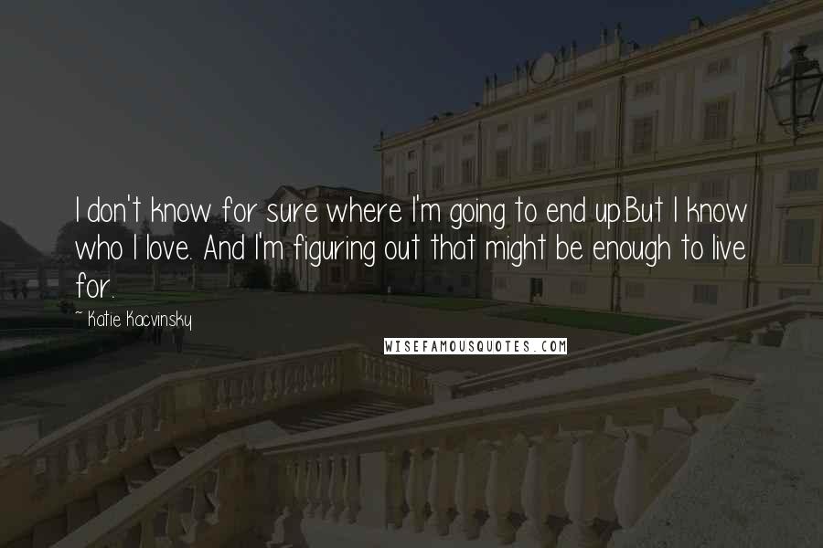 Katie Kacvinsky Quotes: I don't know for sure where I'm going to end up.But I know who I love. And I'm figuring out that might be enough to live for.