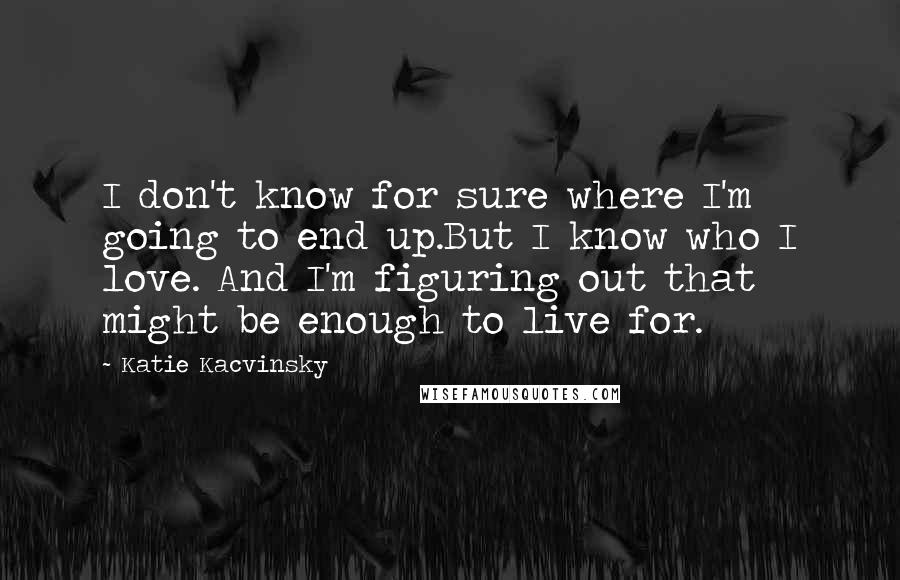 Katie Kacvinsky Quotes: I don't know for sure where I'm going to end up.But I know who I love. And I'm figuring out that might be enough to live for.