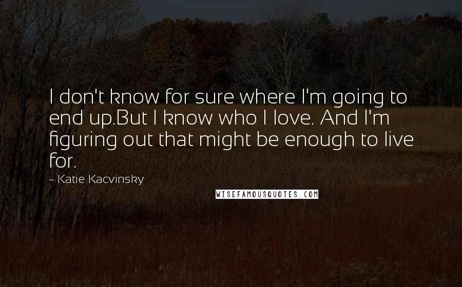 Katie Kacvinsky Quotes: I don't know for sure where I'm going to end up.But I know who I love. And I'm figuring out that might be enough to live for.