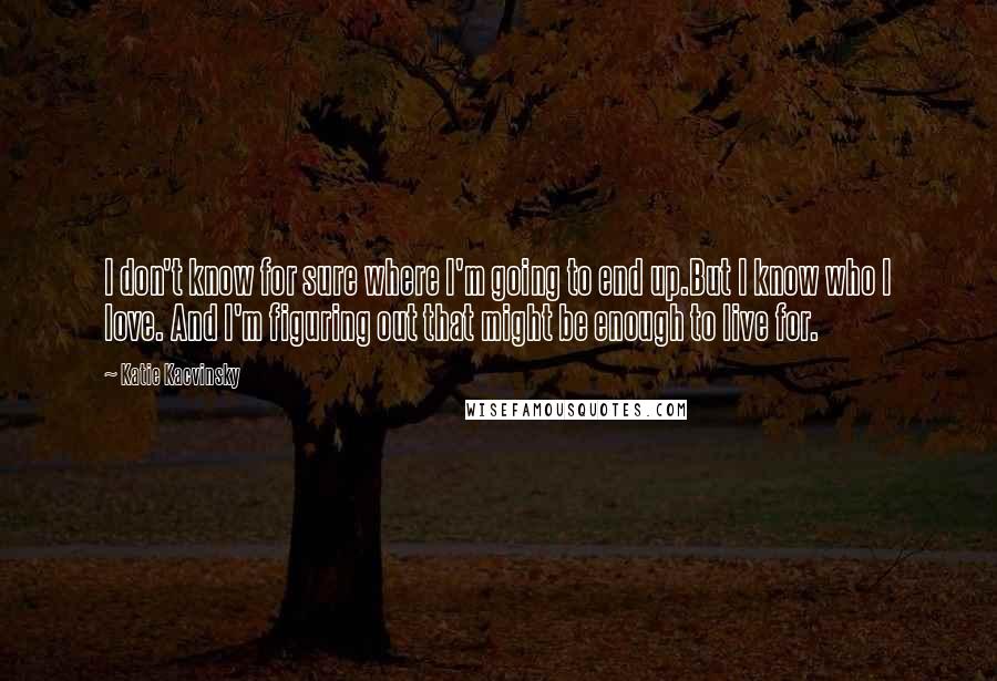 Katie Kacvinsky Quotes: I don't know for sure where I'm going to end up.But I know who I love. And I'm figuring out that might be enough to live for.