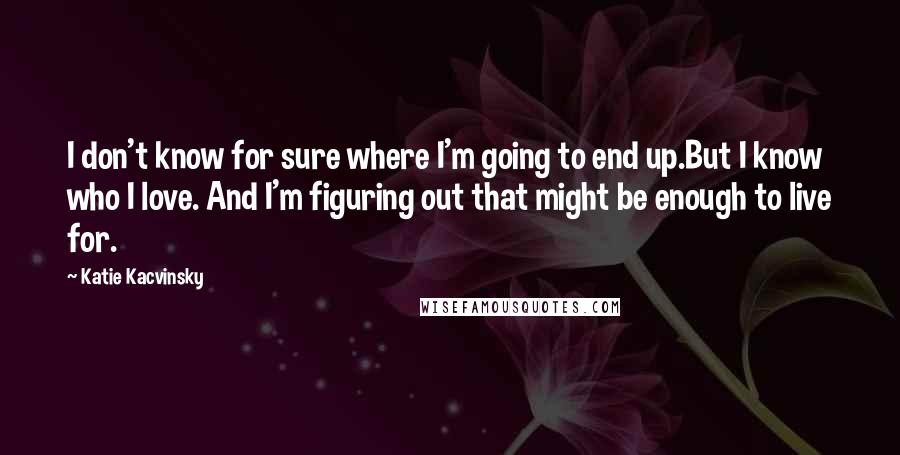 Katie Kacvinsky Quotes: I don't know for sure where I'm going to end up.But I know who I love. And I'm figuring out that might be enough to live for.