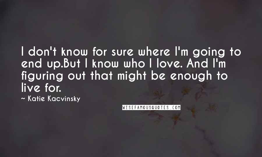 Katie Kacvinsky Quotes: I don't know for sure where I'm going to end up.But I know who I love. And I'm figuring out that might be enough to live for.