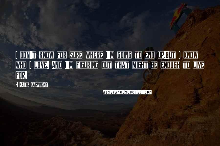 Katie Kacvinsky Quotes: I don't know for sure where I'm going to end up.But I know who I love. And I'm figuring out that might be enough to live for.