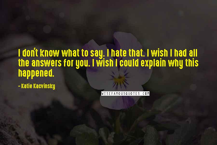 Katie Kacvinsky Quotes: I don't know what to say. I hate that. I wish I had all the answers for you. I wish I could explain why this happened.