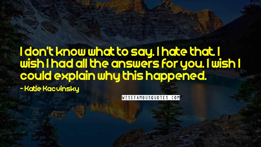 Katie Kacvinsky Quotes: I don't know what to say. I hate that. I wish I had all the answers for you. I wish I could explain why this happened.