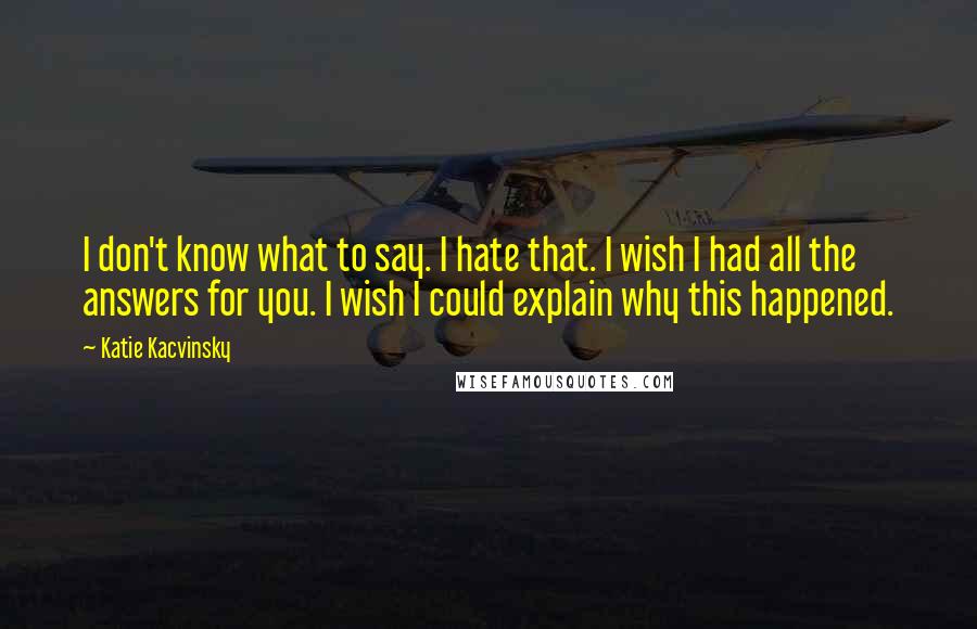 Katie Kacvinsky Quotes: I don't know what to say. I hate that. I wish I had all the answers for you. I wish I could explain why this happened.