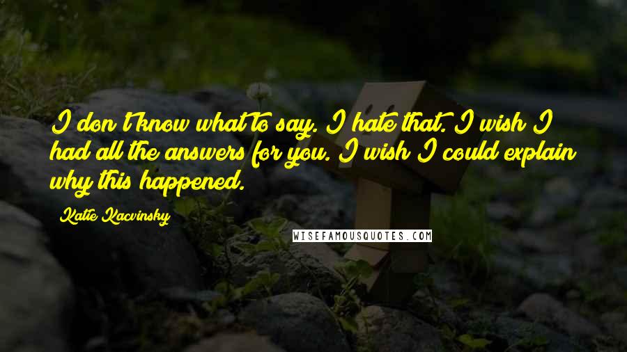 Katie Kacvinsky Quotes: I don't know what to say. I hate that. I wish I had all the answers for you. I wish I could explain why this happened.